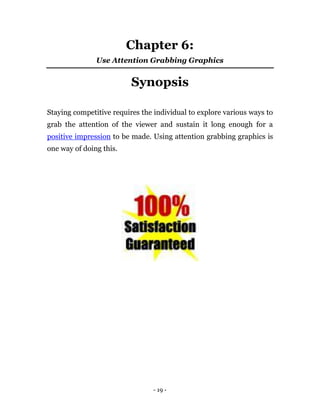 Chapter 6:
               Use Attention Grabbing Graphics


                          Synopsis

Staying competitive requires the individual to explore various ways to
grab the attention of the viewer and sustain it long enough for a
positive impression to be made. Using attention grabbing graphics is
one way of doing this.




                                - 19 -
 