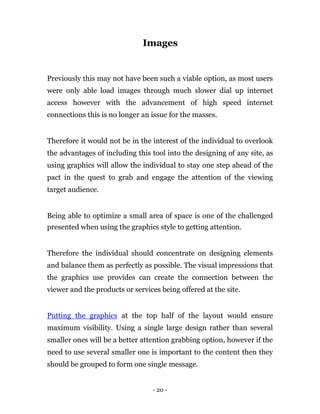 Images


Previously this may not have been such a viable option, as most users
were only able load images through much slower dial up internet
access however with the advancement of high speed internet
connections this is no longer an issue for the masses.


Therefore it would not be in the interest of the individual to overlook
the advantages of including this tool into the designing of any site, as
using graphics will allow the individual to stay one step ahead of the
pact in the quest to grab and engage the attention of the viewing
target audience.


Being able to optimize a small area of space is one of the challenged
presented when using the graphics style to getting attention.


Therefore the individual should concentrate on designing elements
and balance them as perfectly as possible. The visual impressions that
the graphics use provides can create the connection between the
viewer and the products or services being offered at the site.


Putting the graphics at the top half of the layout would ensure
maximum visibility. Using a single large design rather than several
smaller ones will be a better attention grabbing option, however if the
need to use several smaller one is important to the content then they
should be grouped to form one single message.


                                 - 20 -
 