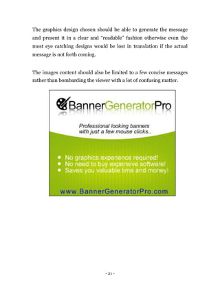The graphics design chosen should be able to generate the message
and present it in a clear and “readable” fashion otherwise even the
most eye catching designs would be lost in translation if the actual
message is not forth coming.


The images content should also be limited to a few concise messages
rather than bombarding the viewer with a lot of confusing matter.




                                - 21 -
 