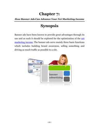 Chapter 7:
How Banner Ads Can Advance Your Net Marketing Income


                           Synopsis

Banner ads have been known to provide great advantages through its
use and as such it should be explored for the optimization of the net
marketing income. The banner ads serve mainly three basic functions
which includes building brand awareness, selling something and
driving as much traffic as possible to a site.




                                   - 22 -
 