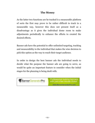 The Money

As the latter two functions are be tracked is a measurable platform
of sorts the first may prove to be rather difficult to track in a
measurable way, however this does not present itself as a
disadvantage as it gives the individual dome room to make
adjustments periodically to enhance the efforts to created the
desired effects.


Banner ads have the potential to offer unlimited targeting, tracking
and measurability to the individual that makes the wise decision to
pick this option as the way to reach their target audience.


In order to design the best banner ads the individual needs to
decide what the purpose the banner ads are going to serve, as
would be quite an important feature to consider when the initial
stages for the planning is being dealt with.




                               - 23 -
 