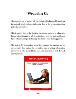 Wrapping Up

Through the use of banner ads the individual is better able to direct
the desired target audience to the site thus in the process garnering
potential customers.


This is mainly due to the fact that the choice made as to where the
banner ads will appear is left almost entirely up to the individual. Also
there is the advantage of choosing the affiliate sites it will appear in.


The gist of the information about the products or services can be
viewed easily thus making it a convenient form of getting information
across in a shorter space of time, and this is beneficial to both the host
and the viewer.




                                   - 24 -
 