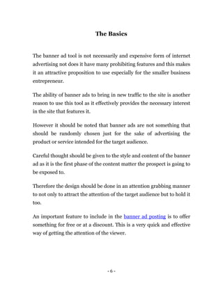 The Basics


The banner ad tool is not necessarily and expensive form of internet
advertising not does it have many prohibiting features and this makes
it an attractive proposition to use especially for the smaller business
entrepreneur.

The ability of banner ads to bring in new traffic to the site is another
reason to use this tool as it effectively provides the necessary interest
in the site that features it.

However it should be noted that banner ads are not something that
should be randomly chosen just for the sake of advertising the
product or service intended for the target audience.

Careful thought should be given to the style and content of the banner
ad as it is the first phase of the content matter the prospect is going to
be exposed to.

Therefore the design should be done in an attention grabbing manner
to not only to attract the attention of the target audience but to hold it
too.

An important feature to include in the banner ad posting is to offer
something for free or at a discount. This is a very quick and effective
way of getting the attention of the viewer.




                                   -6-
 