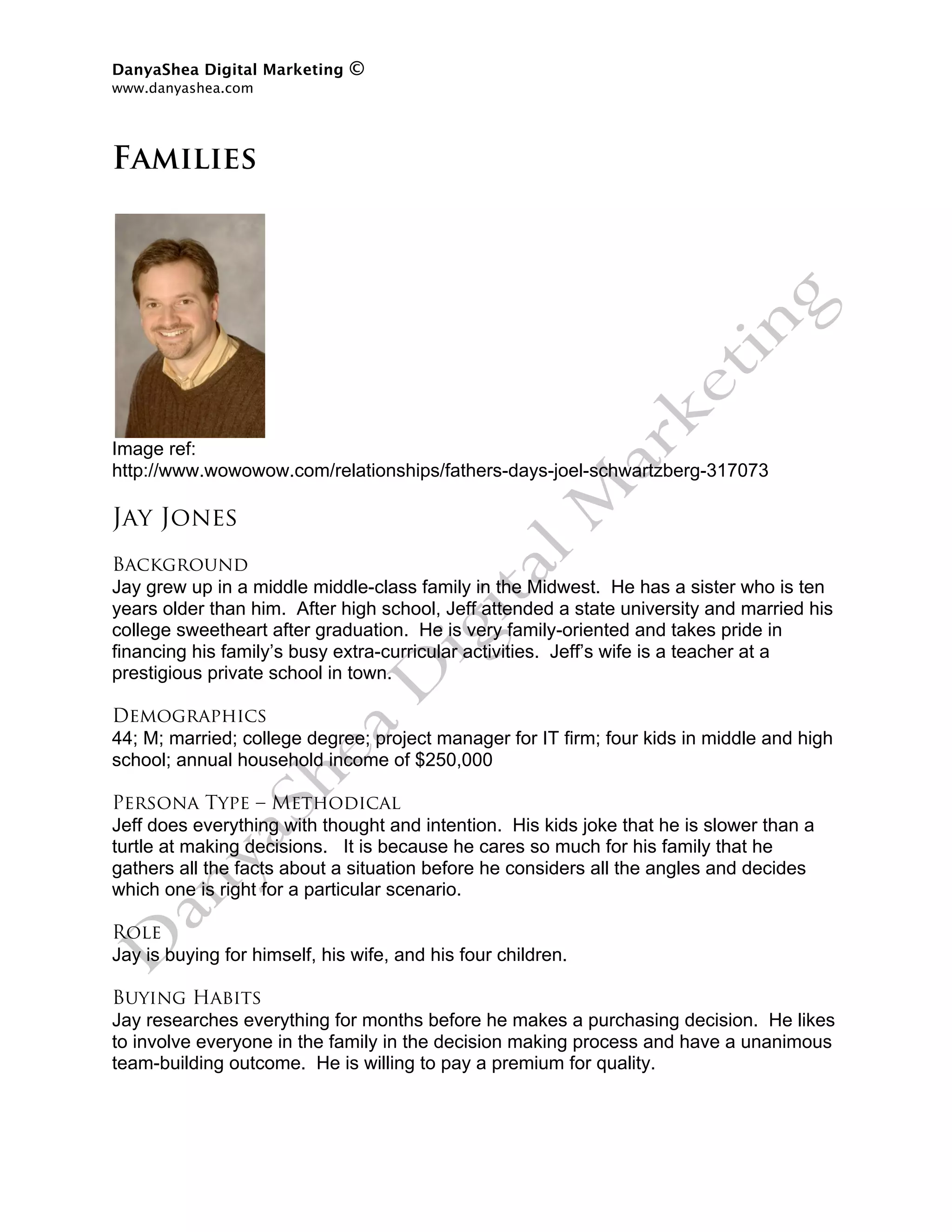 DanyaShea Digital Marketing   ©
www.danyashea.com 
 

Families




Image ref:
http://www.wowowow.com/relationships/fathers-days-joel-schwartzberg-317073

Jay Jones
Background
Jay grew up in a middle middle-class family in the Midwest. He has a sister who is ten
years older than him. After high school, Jeff attended a state university and married his
college sweetheart after graduation. He is very family-oriented and takes pride in
financing his family’s busy extra-curricular activities. Jeff’s wife is a teacher at a
prestigious private school in town.

Demographics
44; M; married; college degree; project manager for IT firm; four kids in middle and high
school; annual household income of $250,000

Persona Type – Methodical
Jeff does everything with thought and intention. His kids joke that he is slower than a
turtle at making decisions. It is because he cares so much for his family that he
gathers all the facts about a situation before he considers all the angles and decides
which one is right for a particular scenario.

Role
Jay is buying for himself, his wife, and his four children.

Buying Habits
Jay researches everything for months before he makes a purchasing decision. He likes
to involve everyone in the family in the decision making process and have a unanimous
team-building outcome. He is willing to pay a premium for quality.
 