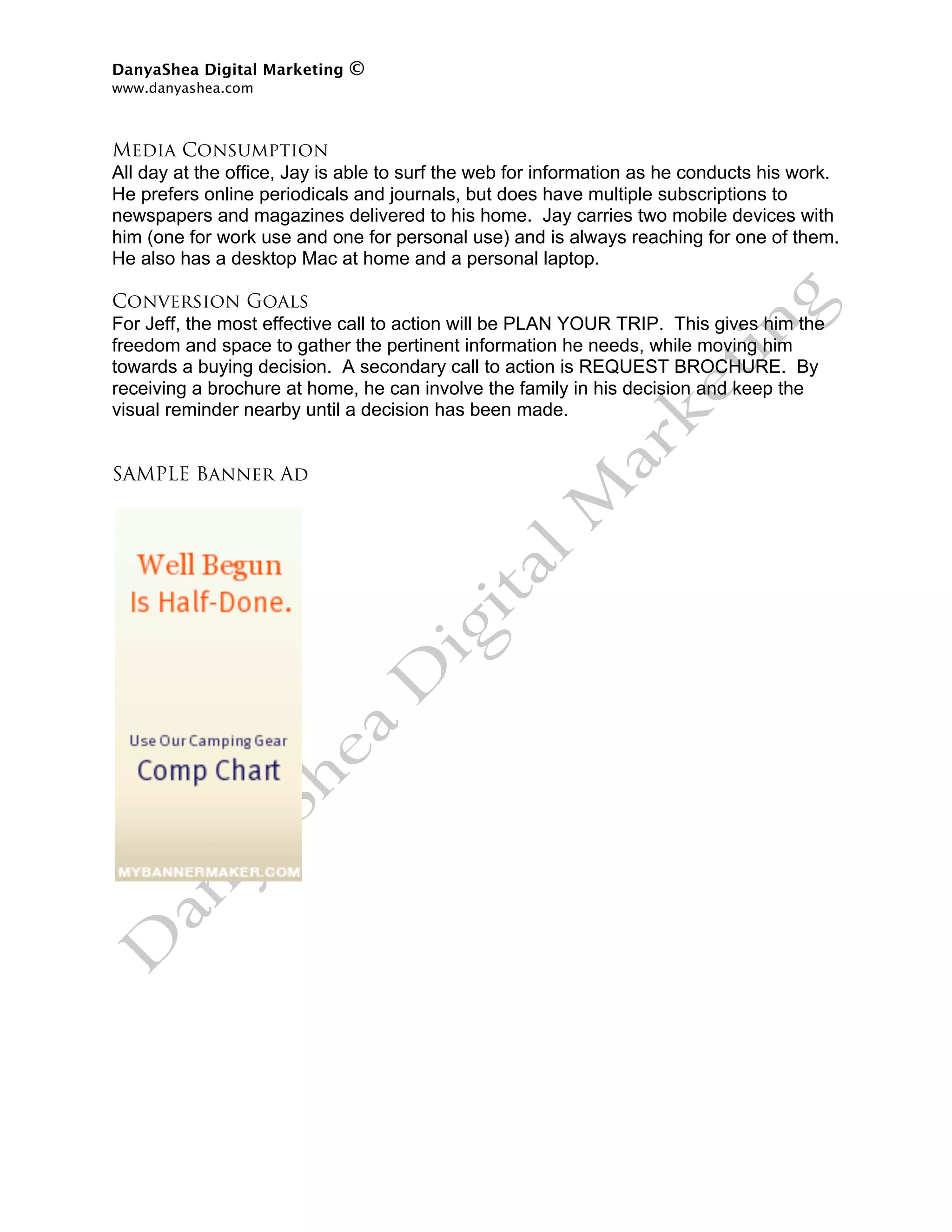 DanyaShea Digital Marketing   ©
www.danyashea.com 
 

Media Consumption
All day at the office, Jay is able to surf the web for information as he conducts his work.
He prefers online periodicals and journals, but does have multiple subscriptions to
newspapers and magazines delivered to his home. Jay carries two mobile devices with
him (one for work use and one for personal use) and is always reaching for one of them.
He also has a desktop Mac at home and a personal laptop.

Conversion Goals
For Jeff, the most effective call to action will be PLAN YOUR TRIP. This gives him the
freedom and space to gather the pertinent information he needs, while moving him
towards a buying decision. A secondary call to action is REQUEST BROCHURE. By
receiving a brochure at home, he can involve the family in his decision and keep the
visual reminder nearby until a decision has been made.


SAMPLE Banner Ad
 