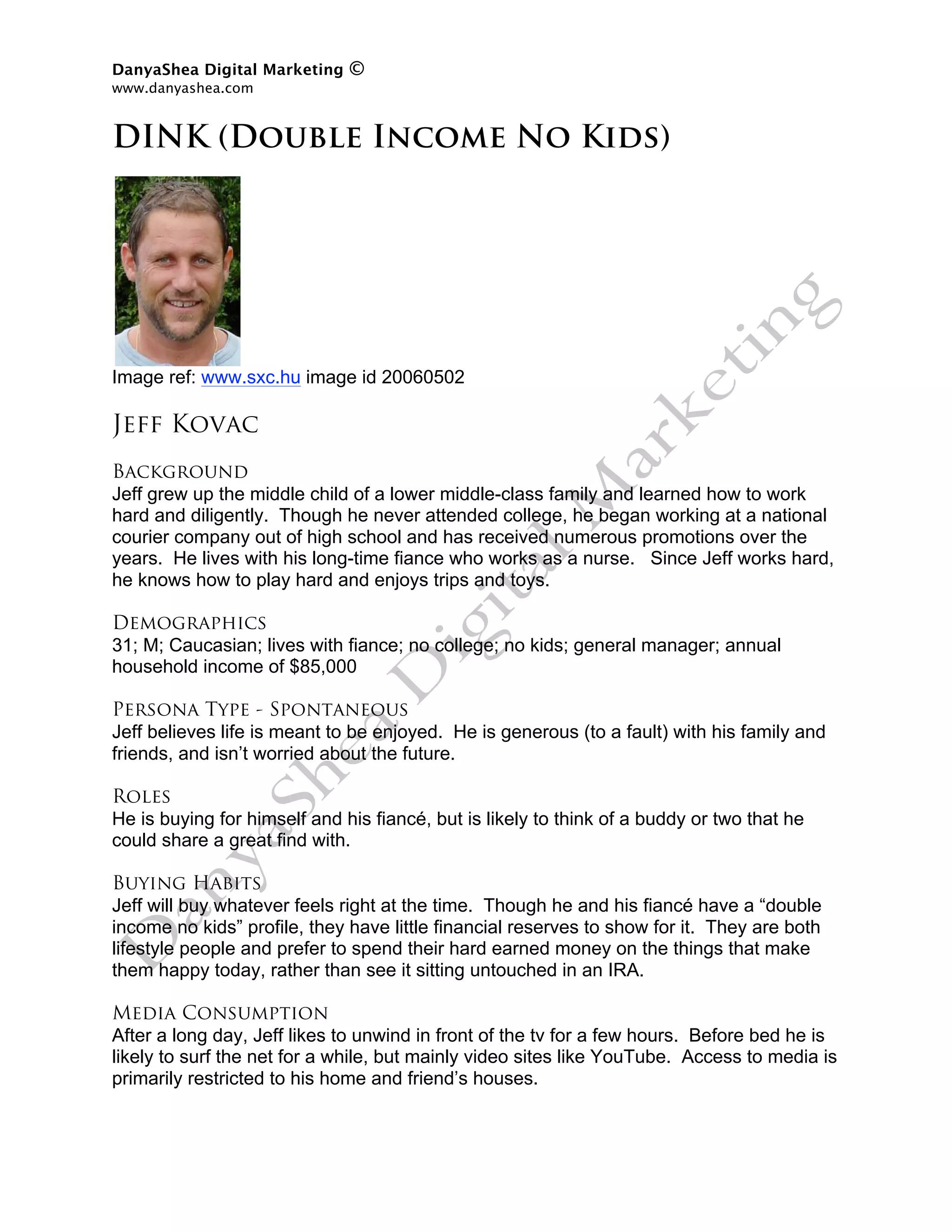 DanyaShea Digital Marketing   ©
www.danyashea.com 
 
DINK (Double Income No Kids)




Image ref: www.sxc.hu image id 20060502

Jeff Kovac
Background
Jeff grew up the middle child of a lower middle-class family and learned how to work
hard and diligently. Though he never attended college, he began working at a national
courier company out of high school and has received numerous promotions over the
years. He lives with his long-time fiance who works as a nurse. Since Jeff works hard,
he knows how to play hard and enjoys trips and toys.

Demographics
31; M; Caucasian; lives with fiance; no college; no kids; general manager; annual
household income of $85,000

Persona Type - Spontaneous
Jeff believes life is meant to be enjoyed. He is generous (to a fault) with his family and
friends, and isn’t worried about the future.

Roles
He is buying for himself and his fiancé, but is likely to think of a buddy or two that he
could share a great find with.

Buying Habits
Jeff will buy whatever feels right at the time. Though he and his fiancé have a “double
income no kids” profile, they have little financial reserves to show for it. They are both
lifestyle people and prefer to spend their hard earned money on the things that make
them happy today, rather than see it sitting untouched in an IRA.

Media Consumption
After a long day, Jeff likes to unwind in front of the tv for a few hours. Before bed he is
likely to surf the net for a while, but mainly video sites like YouTube. Access to media is
primarily restricted to his home and friend’s houses.
 