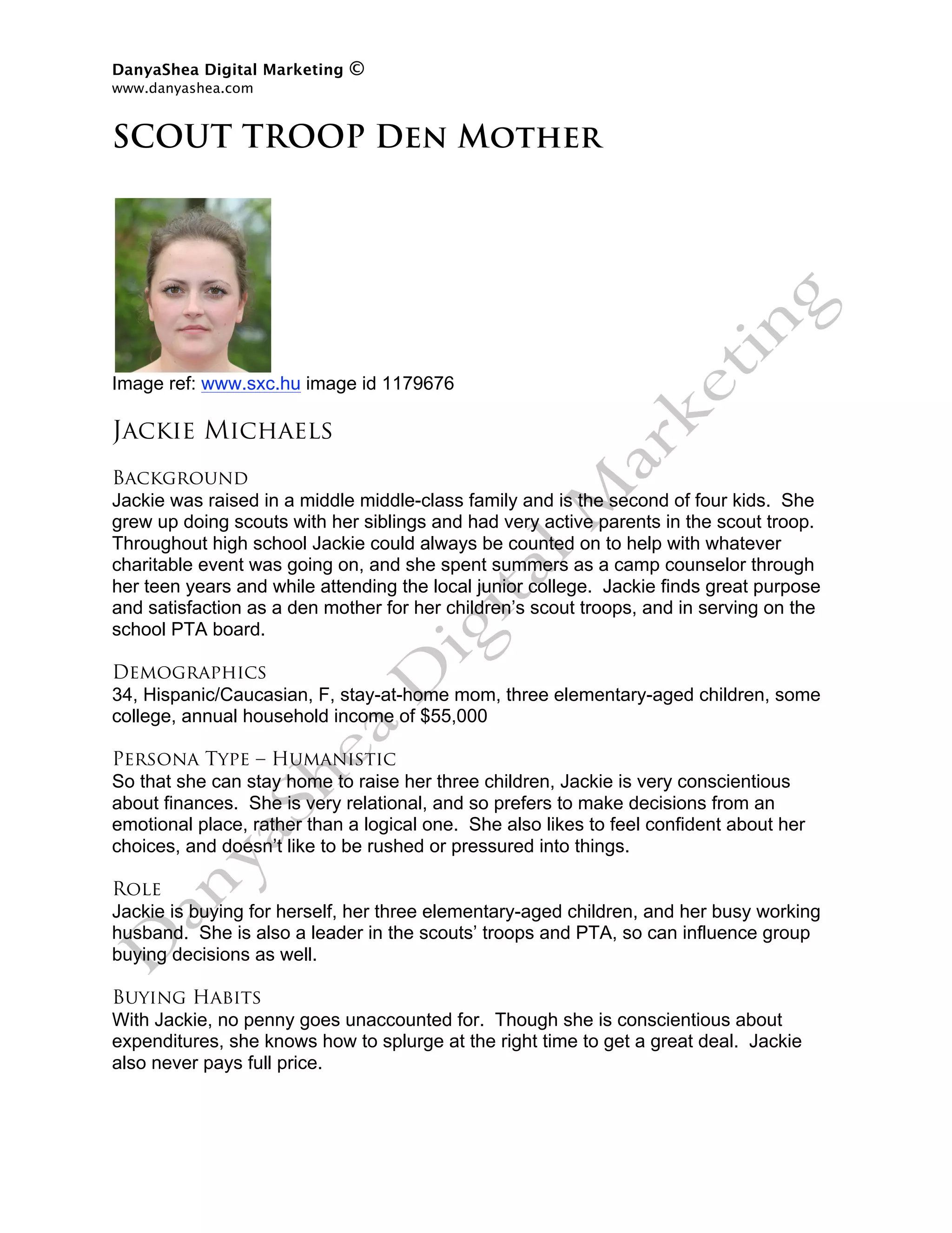 DanyaShea Digital Marketing   ©
www.danyashea.com 
 
SCOUT TROOP Den Mother




Image ref: www.sxc.hu image id 1179676

Jackie Michaels
Background
Jackie was raised in a middle middle-class family and is the second of four kids. She
grew up doing scouts with her siblings and had very active parents in the scout troop.
Throughout high school Jackie could always be counted on to help with whatever
charitable event was going on, and she spent summers as a camp counselor through
her teen years and while attending the local junior college. Jackie finds great purpose
and satisfaction as a den mother for her children’s scout troops, and in serving on the
school PTA board.

Demographics
34, Hispanic/Caucasian, F, stay-at-home mom, three elementary-aged children, some
college, annual household income of $55,000

Persona Type – Humanistic
So that she can stay home to raise her three children, Jackie is very conscientious
about finances. She is very relational, and so prefers to make decisions from an
emotional place, rather than a logical one. She also likes to feel confident about her
choices, and doesn’t like to be rushed or pressured into things.

Role
Jackie is buying for herself, her three elementary-aged children, and her busy working
husband. She is also a leader in the scouts’ troops and PTA, so can influence group
buying decisions as well.

Buying Habits
With Jackie, no penny goes unaccounted for. Though she is conscientious about
expenditures, she knows how to splurge at the right time to get a great deal. Jackie
also never pays full price.
 