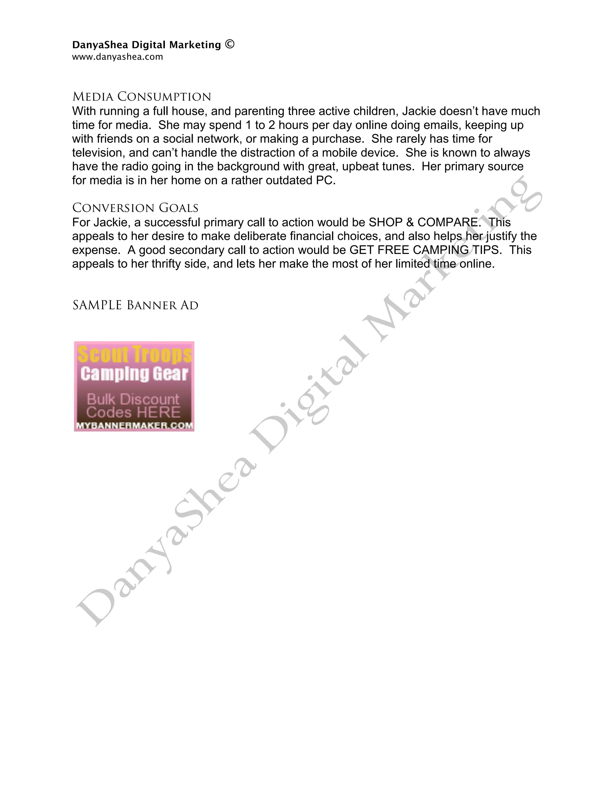 DanyaShea Digital Marketing   ©
www.danyashea.com 
 

Media Consumption
With running a full house, and parenting three active children, Jackie doesn’t have much
time for media. She may spend 1 to 2 hours per day online doing emails, keeping up
with friends on a social network, or making a purchase. She rarely has time for
television, and can’t handle the distraction of a mobile device. She is known to always
have the radio going in the background with great, upbeat tunes. Her primary source
for media is in her home on a rather outdated PC.

Conversion Goals
For Jackie, a successful primary call to action would be SHOP & COMPARE. This
appeals to her desire to make deliberate financial choices, and also helps her justify the
expense. A good secondary call to action would be GET FREE CAMPING TIPS. This
appeals to her thrifty side, and lets her make the most of her limited time online.


SAMPLE Banner Ad
 