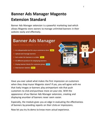 1
Banner Ads Manager Magento
Extension Standard
Banner Ads Manager extension is a powerful marketing tool which
allows Magento store owners to manage unlimited banners in their
website easily and effectively.
Have you ever asked what makes the first impression on customers
when they shop inyour Magento store? If yes, you will agree with me
that lively images or banners play animportant role that push
customers to click and purchase more on your site. With the
appearance of our Banner Ads Manager extension, creating and
displaying anumber of banners never seem easier.
Especially, the module gives you an edge in evaluating the effectiveness
of banners by providing reports on their clicks or impressions.
Now let you try its demo to know more actual experience.
 