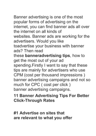 Banner advertising is one of the most
popular forms of advertising on the
internet, you can find banner ads all over
the internet on all kinds of
websites. Banner ads are working for the
advertisers. Would you like
toadvertise your business with banner
ads? Then read
these banneradvertising tips, how to
get the most out of your ad
spending.Firstly I want to say that these
tips are mainly for advertisers who use
CPM (cost per thousand impressions )
banner advertising campaigns and not so
much for CPC ( cost per click )
banner advertising campaigns.
11 Banner Advertising Tips For Better
Click-Through Rates

#1 Advertise on sites that
are relevant to what you offer
 