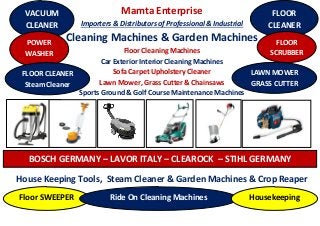 Mamta Enterprise
Importers & Distributors of Professional & Industrial
Cleaning Machines & Garden Machines
Floor Cleaning Machines
Car Exterior Interior Cleaning Machines
Sofa Carpet Upholstery Cleaner
Lawn Mower, Grass Cutter & Chainsaws
Sports Ground & Golf Course Maintenance Machines
House Keeping Tools, Steam Cleaner & Garden Machines & Crop Reaper
VACUUM
CLEANER
POWER
WASHER
FLOOR CLEANER
Steam Cleaner
FLOOR
CLEANER
FLOOR
SCRUBBER
LAWN MOWER
GRASS CUTTER
BOSCH GERMANY – LAVOR ITALY – CLEAROCK – STIHL GERMANY
Floor SWEEPER Ride On Cleaning Machines Housekeeping
 