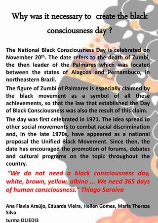 Why was it necessary to create the black
consciousness day ?
The National Black Consciousness Day is celebrated on
November 20th. The date refers to the death of Zumbi,
the then leader of the Palmares which was located
between the states of Alagoas and Pernambuco, in
northeastern Brazil.
The figure of Zumbi of Palmares is especially claimed by
the black movement as a symbol of all these
achievements, so that the law that established the Day
of Black Consciousness was also the result of this claim.
The day was first celebrated in 1971. The idea spread to
other social movements to combat racial discrimination
and, in the late 1970s, have appeared as a national
proposal the Unified Black Movement. Since then, the
date has encouraged the promotion of forums, debates
and cultural programs on the topic throughout the
country.
“We do not need a black consciousness day,
white, brown, yellow, albino ... We need 365 days
of human consciousness.” Thiago Saraiva
Ana Flavia Araújo, Eduarda Vieira, Hellen Gomes, Maria Thereza
Silva
turma D1IEDI3
 