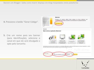 Banners em Blogger: Saiba como inserir displays em blogs hospedados nesta plataforma




4. Pressione o botão “Gerar Código”.




5. Crie um nome para seu banner
   (para identificação), selecione o
   canal em que ele será divulgado e
   opte pelo tamanho.
 