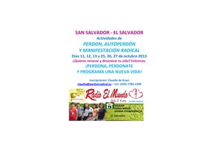 SAN SALVADOR - EL SALVADOR
Actividades de
PERDON, AUTOPERDÓN
Y MANIFESTACIÓN RADICAL
Días 11, 12, 13 y 25, 26, 27 de octubre 2013
¿Quieres renovar y dinamizar tu vida? Entonces,
¡PERDONA, PERDONATE
Y PROGRAMA UNA NUEVA VIDA!
Inscripciones: Claudia de Graví
claudia@perdonradical.es – Cel: (503) 7784-1290
 