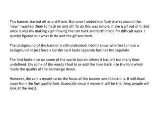 This banner started off as a still one. But once I added the flash marks around the
‘new’ I wanted them to flash on and off. To do this was simple, make a gif out of it. But
since it was my making a gif moving the can back and forth made for difficult work. I
quickly figured out what to do and the gif was born.
The background of the banner is still undecided. I don’t know whether to have a
background or just have a border so it looks separate but not too separate.
The font looks nice on some of the words but on others it has left too many lines
undefined. On some of the words I had to re-add the lines back into the font which
made the quality of the banner go down.
However, the can is meant to be the focus of the banner and I think it is. It will draw
away from the low quality font. Especially since it moves it will be the thing people will
look at the most.

 