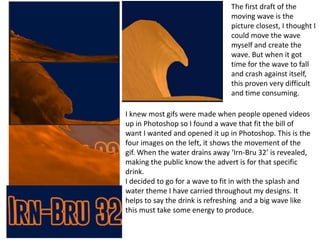 The first draft of the
moving wave is the
picture closest, I thought I
could move the wave
myself and create the
wave. But when it got
time for the wave to fall
and crash against itself,
this proven very difficult
and time consuming.
I knew most gifs were made when people opened videos
up in Photoshop so I found a wave that fit the bill of
want I wanted and opened it up in Photoshop. This is the
four images on the left, it shows the movement of the
gif. When the water drains away ‘Irn-Bru 32’ is revealed,
making the public know the advert is for that specific
drink.
I decided to go for a wave to fit in with the splash and
water theme I have carried throughout my designs. It
helps to say the drink is refreshing and a big wave like
this must take some energy to produce.

 