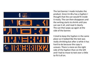The last banner I made includes the
product. Since Irn-Bru has a hyphen I
thought that the can would fit inside
it nicely. The can then disappears and
the writing starts to shrink until you
can see it all, and read it clearly.
The can then pops up again at the
side of the banner.
I tried to keep the hyphen in the same
place so it looked like the text was
really shrinking but after a while it has
hard to do because the copy is
uneven. There is more on the right
side of the hyphen than on the left
and I had to move to text over a little
to fit it all on.

 