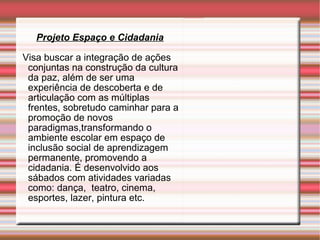 Projeto Espaço e Cidadania Visa buscar a integração de ações conjuntas na construção da cultura da paz, além de ser uma experiência de descoberta e de articulação com as múltiplas frentes, sobretudo caminhar para a promoção de novos paradigmas,transformando o ambiente escolar em espaço de inclusão social de aprendizagem  permanente, promovendo a cidadania. É desenvolvido aos sábados com atividades variadas como: dança,  teatro, cinema,  esportes, lazer, pintura etc. 