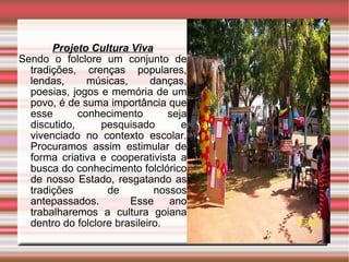 Projeto Cultura Viva Sendo o folclore um conjunto de tradições, crenças populares, lendas, músicas, danças, poesias, jogos  e  memória de um povo, é de suma importância que esse conhecimento seja discutido, pesquisado e vivenciado no contexto escolar. Procuramos assim estimular de forma criativa e cooperativista a busca do conhecimento folclórico de nosso Estado, resgatando as tradições de nossos antepassados.  Esse ano trabalharemos a cultura goiana dentro do folclore brasileiro. 
