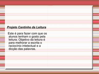 Projeto Cantinho da Leitura Este é para fazer com que os alunos tenham o gosto pela leitura; Objetivo da leitura é para melhorar a escrita o raciocínio intelectual e a dicção das palavras. 