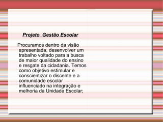 Projeto  Gestão Escolar Procuramos dentro da visão apresentada, desenvolver um trabalho voltado para a busca de maior qualidade do ensino e resgate da cidadania. Temos como objetivo estimular e conscientizar o discente e a comunidade escolar influenciado na integração e melhoria da Unidade Escolar; 