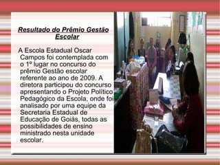Resultado do Prêmio Gestão Escolar A Escola Estadual Oscar Campos foi contemplada com  o 1º lugar no concurso do prêmio Gestão escolar  referente ao ano de 2009. A diretora participou do concurso apresentando o Projeto Político Pedagógico da Escola, onde foi analisado por uma equipe da Secretaria Estadual de Educação de Goiás, todas as possibilidades de ensino ministrado nesta unidade escolar.  