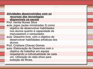 Atividades desenvolvidas com os recursos das tecnologias disponíveis na escola Prof. Irenita Nunes Silva aula: jogos (aulas ministradas 3) como objetivo de desenvolver habilidades nos alunos quanto à capacidade de manusearem o computador. aula: Desenho livre, com o objetivo de desenvolver habilidades artísticas dos alunos. Prof. Cristiane Chaves Gomes aula: Elaboração de Desenhos com o objetivo de trabalhar em equipe respeitando a individualidade de cada um. Utilização do data show para exibição de filmes. 