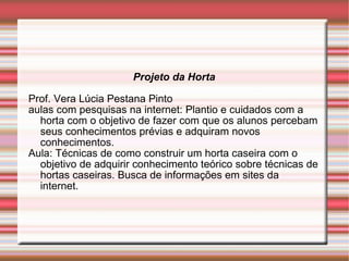 Projeto da Horta Prof. Vera Lúcia Pestana Pinto aulas com pesquisas na internet: Plantio e cuidados com a horta com o objetivo de fazer com que os alunos percebam seus conhecimentos prévias e adquiram novos conhecimentos. Aula: Técnicas de como construir um horta caseira com o objetivo de adquirir conhecimento teórico sobre técnicas de hortas caseiras. Busca de informações em sites da internet. 