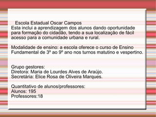 Escola Estadual Oscar Campos Esta inclui a aprendizagem dos alunos dando oportunidade para formação do cidadão, tendo a sua localização de fácil acesso para a comunidade urbana e rural. Modalidade de ensino: a escola oferece o curso de Ensino Fundamental de 3º ao 9º ano nos turnos matutino e vespertino.  Grupo gestores: Diretora: Maria de Lourdes Alves de Araújo. Secretária: Elice Rosa de Oliveira Marques. Quantitativo de alunos/professores:  Alunos: 195 Professores:18 