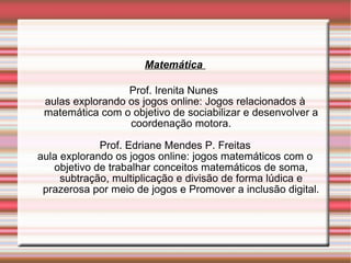 Matemática  Prof. Irenita Nunes  aulas explorando os jogos online: Jogos relacionados à matemática com o objetivo de sociabilizar e desenvolver a coordenação motora. Prof. Edriane Mendes P. Freitas aula explorando os jogos online: jogos matemáticos com o objetivo de trabalhar conceitos matemáticos de soma, subtração, multiplicação e divisão de forma lúdica e prazerosa por meio de jogos e Promover a inclusão digital. 