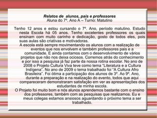 Relatos de  alunos, pais e professores Aluna do 7º. Ano A – Turno: Matutino Tenho 12 anos e estou cursando o 7º. Ano, período matutino. Estudo nesta Escola há 05 anos. Tenho excelentes professores os quais ensinam com muito carinho e dedicação, gosto de todos eles, pois suas aulas são criativas e motivadoras.  A escola está sempre movimentando os alunos com a realização de eventos que nos envolvem e também professores pais e a comunidade. E ainda contamos com o desenvolvimento de vários projetos que não nos deixa ociosos. Corremos atrás do conhecimento e por isso a pesquisa já faz parte da nossa rotina escolar. No ano de 2008 o Projeto Cultura Viva teve como tema “Literatura e a Cultura Indígena”. No ano de 2009 o tema trabalhado foi “A Cultura Afro Brasileira”. Foi ótima a participação dos alunos de 3º. Ao 9º. Ano, durante a preparação e na realização do evento, todos que aqui compareceram demonstraram satisfação em ver as apresentações dos estudantes de minha escola. O Projeto foi muito bom e nós alunos aprendemos bastante com o ensino dos professores, também com as pesquisas que realizamos. Eu e meus colegas estamos ansiosos aguardando o próximo tema a ser trabalhado. 