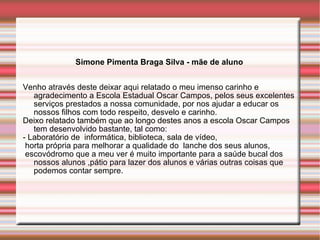 Simone Pimenta Braga Silva - mãe de aluno Venho através deste deixar aqui relatado o meu imenso carinho e agradecimento a Escola Estadual Oscar Campos, pelos seus excelentes serviços prestados a nossa comunidade, por nos ajudar a educar os nossos filhos com todo respeito, desvelo e carinho. Deixo relatado também que ao longo destes anos a escola Oscar Campos tem desenvolvido bastante, tal como: - Laboratório de  informática, biblioteca, sala de vídeo, horta própria para melhorar a qualidade do  lanche dos seus alunos, escovódromo que a meu ver é muito importante para a saúde bucal dos nossos alunos ,pátio para lazer dos alunos e várias outras coisas que podemos contar sempre. 