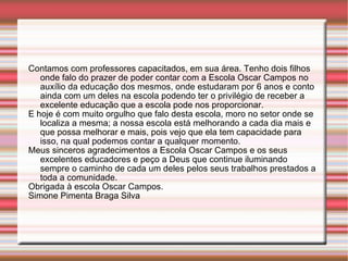 Contamos com professores capacitados, em sua área. Tenho dois filhos onde falo do prazer de poder contar com a Escola Oscar Campos no auxílio da educação dos mesmos, onde estudaram por 6 anos e conto ainda com um deles na escola podendo ter o privilégio de receber a excelente educação que a escola pode nos proporcionar. E hoje é com muito orgulho que falo desta escola, moro no setor onde se localiza a mesma; a nossa escola está melhorando a cada dia mais e que possa melhorar e mais, pois vejo que ela tem capacidade para isso, na qual podemos contar a qualquer momento. Meus sinceros agradecimentos a Escola Oscar Campos e os seus excelentes educadores e peço a Deus que continue iluminando sempre o caminho de cada um deles pelos seus trabalhos prestados a toda a comunidade. Obrigada à escola Oscar Campos. Simone Pimenta Braga Silva 
