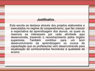 Justificativa  Esta escola se destaca através dos projetos elaborados e executados no regime do cooperativismo, que faz crescer a expectativa da aprendizagem dos alunos, os quais os mesmos se interessam por cada atividade aqui desenvolvida, trazendo o reconhecimento pelos órgãos superiores. Também contribui para um bom desenvolvimento da aprendizagem os cursos de capacitação que os professores vem desenvolvendo para atualização de conhecimentos favoráveis à qualidade de ensino. 