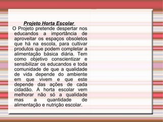 Projeto Horta Escolar  O Projeto pretende despertar nos educandos a importância de aproveitar os espaços obsoletos que há na escola, para cultivar produtos que podem completar a alimentação básica diária. Tem como objetivo conscientizar e sensibilizar os educandos e toda comunidade de que a qualidade de vida depende do ambiente em que vivem e que este depende das ações de cada cidadão. A horta escolar vem melhorar não só a qualidade mas a quantidade de alimentação e nutrição escolar. 