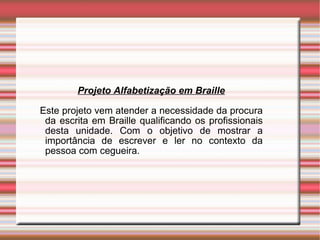 Projeto Alfabetização em Braille Este projeto vem atender a necessidade da procura da escrita em Braille qualificando os profissionais desta unidade. Com o objetivo de mostrar a importância de escrever e ler no contexto da pessoa com cegueira. 