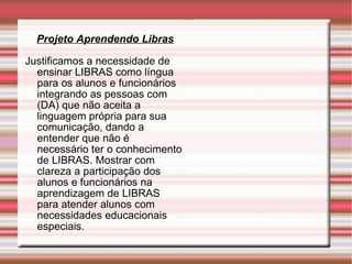 Projeto Aprendendo Libras Justificamos a necessidade de ensinar LIBRAS como língua para os alunos e funcionários integrando as pessoas com (DA) que não aceita a linguagem própria para sua comunicação, dando a entender que não é necessário ter o conhecimento de LIBRAS. Mostrar com clareza a participação dos alunos e funcionários na aprendizagem de LIBRAS para atender alunos com necessidades educacionais especiais. 