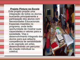 Projeto Pintura na Escola Este projeto propõe uma integração de todos os alunos, buscando principalmente a participação dos alunos com Necessidades Educacionais Especiais inseridos no programa, onde terão oportunidade de mostrar suas capacidades e valores para a sociedade. Visa o desenvolvimento integrado dos alunos para que adquira competência de sensibilidade e de cognição em artes, desenvolvendo um percurso de criação individual ou coletiva. 