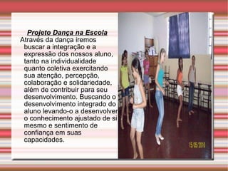 Projeto Dança na Escola Através da dança iremos buscar a integração e a expressão dos nossos aluno, tanto na individualidade quanto coletiva exercitando sua atenção, percepção, colaboração e solidariedade, além de contribuir para seu desenvolvimento. Buscando o desenvolvimento integrado do aluno levando-o a desenvolver o conhecimento ajustado de si mesmo e sentimento de confiança em suas capacidades. 