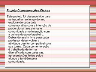 Projeto Comemorações Cívicas Este projeto foi desenvolvido para se trabalhar ao longo do ano explorando cada data comemorativa com a intenção de proporcionar aos alunos e comunidade uma interação com a cultura do povo brasileiro. Deixando assim livre para cada professor desenvolver a atividade que for compatível com sua turma. Cada comemoração é trabalhada de forma diversificada com palestras, apresentações feitas pelos alunos e também pela comunidade. 