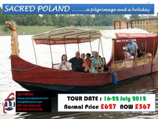 SACRED POLAND …….a pilgrimage and a holiday




   DLI TRAVEL
   www.sacredpoland.com
   info@dlitravel.com
                           TOUR DATE : 16-22 July 2012
   207 193 5459 (UK)
   347 441 4107 (USA)     Normal Price £627 NOW £567
 