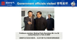 Government officials visited 领导关怀
Politburo member, Beijing Party Secretary Mr. Liu Qi
visited Banner in Feb of 2009
2009年2月政治局委员、北京市委书记刘淇参观博纳集团
博纳电气
BANNER
 