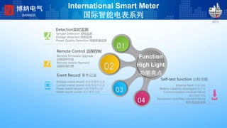 International Smart Meter
国际智能电表系列
Remote Control 远程控制
Remote Firmware Upgrade
远程固件升级
Remote Online Payment
远程在线付费
Event Record 事件记录
Voltage event record 电压类事件记录
Current event record 电流类事件记录
Power event record 功率类事件记录
Meter event curves 表计事件记录
01
02
03
04
Function
High Light
功能亮点
Detection实时监测
Tamper Detection 窃电监测
Outage detection 停电监测
Power Quality Detection 电能质量监测
Self-test function 自检功能
Internal fault 内部故障
Battery capacity shortage电池不足
Communication module failure
通讯模块失败
Disconnect and then connect failure
断开再连接失败
博纳电气
BANNER
 