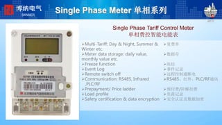Single Phase Tariff Control Meter
单相费控智能电能表
198*224
2008-2-24
复费率
数据存
冻结
事件记录
远程控制通断电
RS485、红外、PLC/RF通讯
预付费/阶梯扣费
负荷记录
安全认证及数据加密
Single Phase Meter 单相系列博纳电气
BANNER
Multi-Tariff: Day & Night, Summer &
Winter etc.
Meter data storage: daily value,
monthly value etc.
Freeze function
Event Log
Remote switch off
Communication: RS485, Infrared
,PLC/RF
Prepayment/ Price ladder
Load profile
Safety certification & data encryption
 