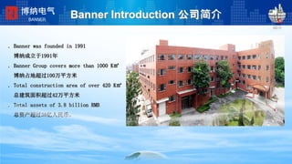 Banner Introduction 公司简介
. Banner was founded in 1991
博纳成立于1991年
. Banner Group covers more than 1000 K㎡
博纳占地超过100万平方米
. Total construction area of over 420 K㎡
总建筑面积超过42万平方米
. Total assets of 3.8 billion RMB
总资产超过38亿人民币。
博纳电气
BANNER
 