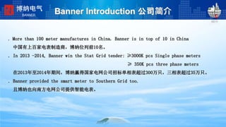 Banner Introduction 公司简介
. More than 100 meter manufactures in China. Banner is in top of 10 in China
中国有上百家电表制造商，博纳位列前10名。
. In 2013 -2014, Banner win the Stat Grid tender: ≥3000K pcs Single phase meters
≥ 350K pcs three phase meters
在2013年至2014年期间，博纳赢得国家电网公司招标单相表超过300万只，三相表超过35万只。
. Banner provided the smart meter to Southern Grid too.
且博纳也向南方电网公司提供智能电表。
博纳电气
BANNER
 