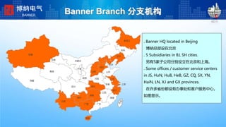 Banner Branch 分支机构
. Banner HQ located in Beijing
博纳总部设在北京
. 5 Subsidiaries in BJ, SH cities.
另有5家子公司分别设立在北京和上海。
. Some offices / customer service centers
in JS, HuN, HuB, HeB, GZ, CQ, SX, YN,
HaiN, LN, XJ and GX provinces.
在许多省份都设有办事处和客户服务中心。
如图显示。
海南
黑龙江
吉林
辽宁
河北
山东
福建
江西
安徽
湖北
湖南
广东广西
上海
河南
山西
内蒙古
陕西
宁夏
甘肃
青海
四川
贵州
云南
西藏
新疆
江苏
浙江
北京
博纳电气
BANNER
 