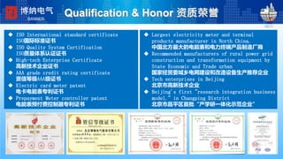 资质荣誉
 ISO International standard certificate
ISO国际标准证书
 ISO Quality System Certification
ISO质量体系认证证书
 High-tech Enterprise Certificate
高新技术企业证书
 AAA grade credit rating certificate
资信等级AAA级证书
 Electric card meter patent
电卡电能表专利证书
 Prepayment Meter controller patent
电能表预付费控制器专利证书
 Largest electricity meter and terminal
products manufacturer in North China.
中国北方最大的电能表和电力终端产品制造厂商
 Recommended manufacturers of rural power grid
construction and transformation equipment by
State Economic and Trade urban
国家经贸委城乡电网建设和改造设备生产推荐企业
 Tech enterprises in Beijing
北京市高新技术企业
 Beijing's first "research integration business
model." in Changping District
北京市昌平区首批“产学研一体化示范企业”
Qualification & Honor 资质荣誉博纳电气
BANNER
 