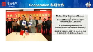 Cooperation 科研合作
Mr. Han Ming Chairman of Banner
&
General Manager of Freescale™
Semiconductor Company
in establishing ceremony of
“Banner-Freescale United Laboratory”
博纳董事长韩明与美国飞思卡尔公司总裁
在博纳-飞思卡尔实验室成立仪式上
博纳电气
BANNER
 