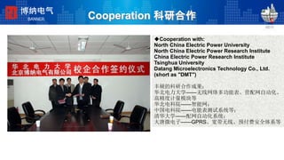 Cooperation 科研合作
◆Cooperation with:
North China Electric Power University
North China Electric Power Research Institute
China Electric Power Research Institute
Tsinghua University
Datang Microelectronics Technology Co., Ltd.
(short as "DMT")
丰硕的科研合作成果：
华北电力大学——无线网络多功能表、营配网自动化、
高精度计量模块等
华北电科院——智能网；
中国电科院——电能表测试系统等；
清华大学——配网自动化系统；
大唐微电子——GPRS、宽带无线、预付费安全体系等
博纳电气
BANNER
 